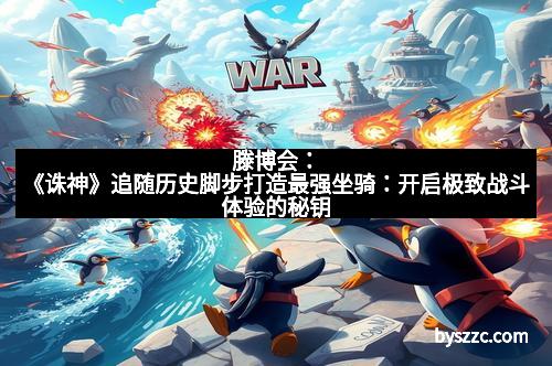 滕博会：《诛神》追随历史脚步打造最强坐骑：开启极致战斗体验的秘钥